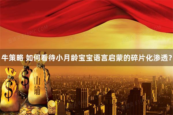 牛策略 如何看待小月龄宝宝语言启蒙的碎片化渗透？