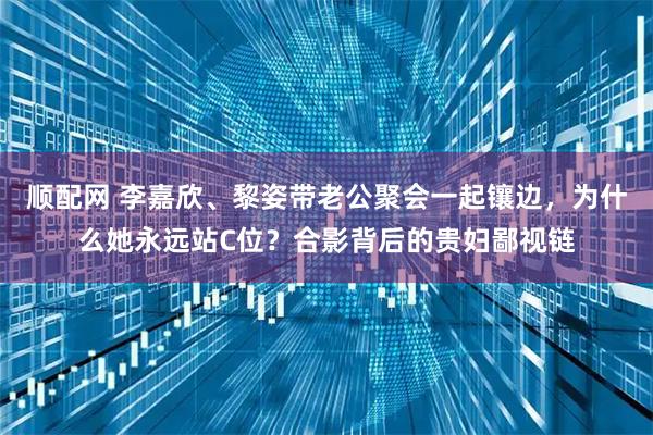 顺配网 李嘉欣、黎姿带老公聚会一起镶边，为什么她永远站C位？合影背后的贵妇鄙视链