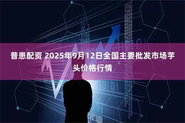 普患配资 2025年9月12日全国主要批发市场芋头价格行情
