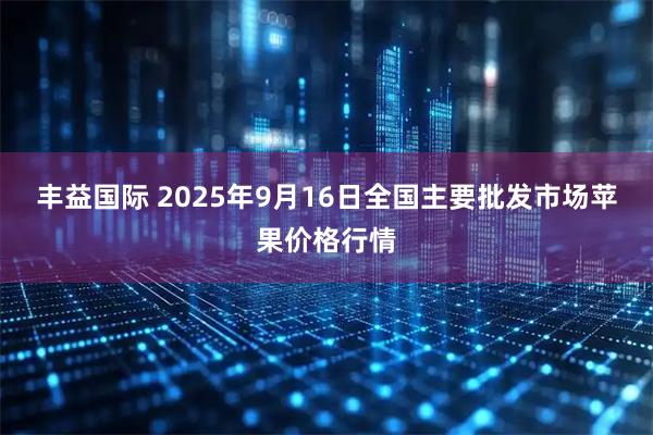 丰益国际 2025年9月16日全国主要批发市场苹果价格行情