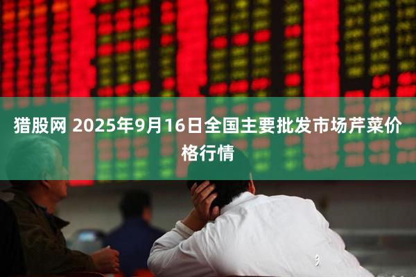 猎股网 2025年9月16日全国主要批发市场芹菜价格行情