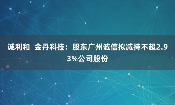 诚利和  金丹科技：股东广州诚信拟减持不超2.93%公司股份