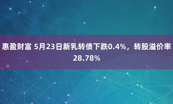 惠盈财富 5月23日新乳转债下跌0.4%，转股溢价率28.78%
