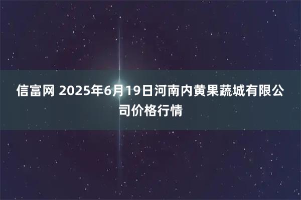 信富网 2025年6月19日河南内黄果蔬城有限公司价格行情