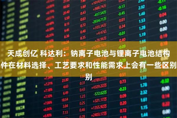 天成创亿 科达利：钠离子电池与锂离子电池结构件在材料选择、工艺要求和性能需求上会有一些区别