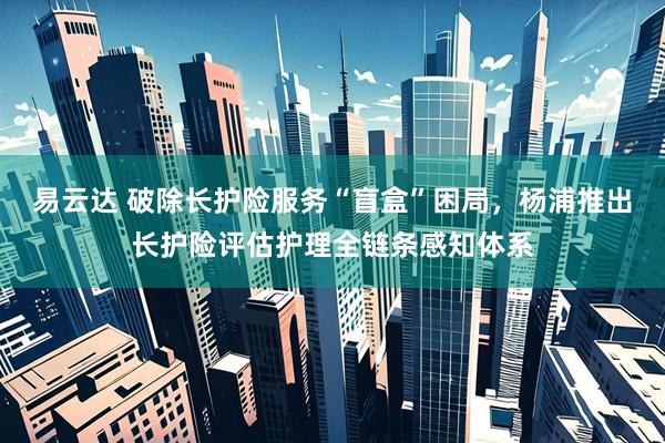 易云达 破除长护险服务“盲盒”困局，杨浦推出长护险评估护理全链条感知体系