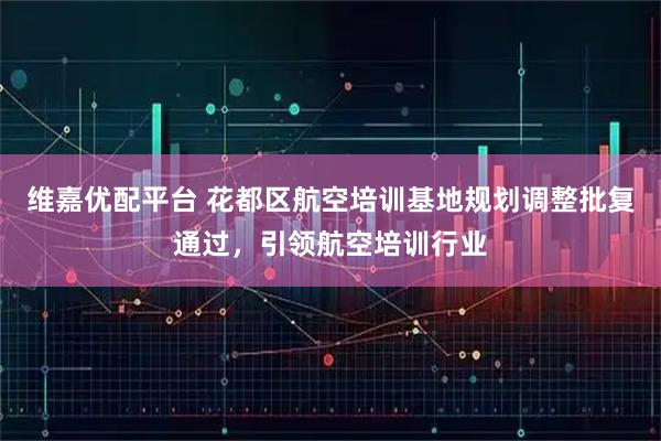 维嘉优配平台 花都区航空培训基地规划调整批复通过，引领航空培训行业