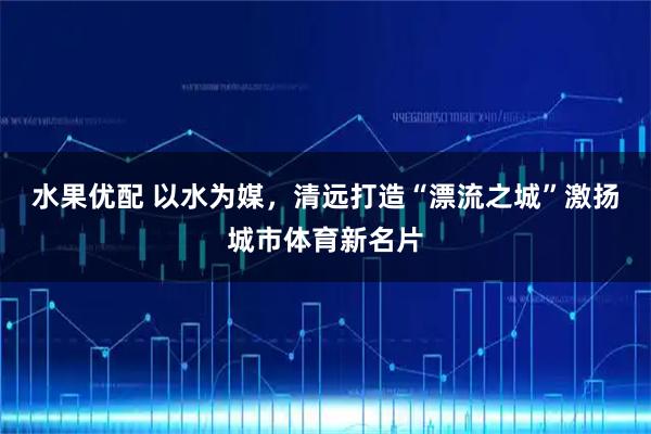 水果优配 以水为媒，清远打造“漂流之城”激扬城市体育新名片