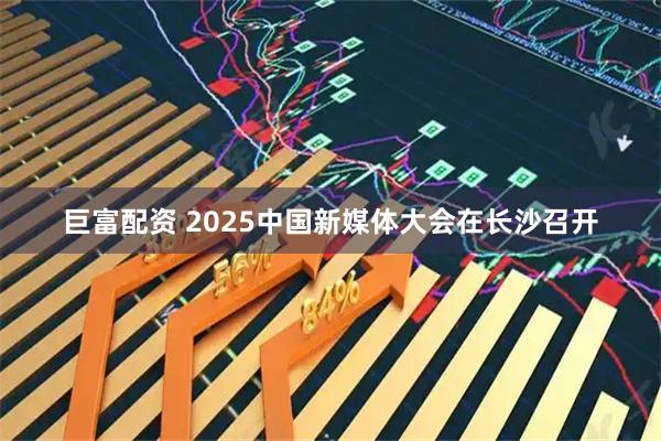 巨富配资 2025中国新媒体大会在长沙召开