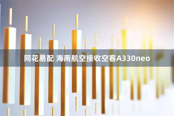 同花易配 海南航空接收空客A330neo