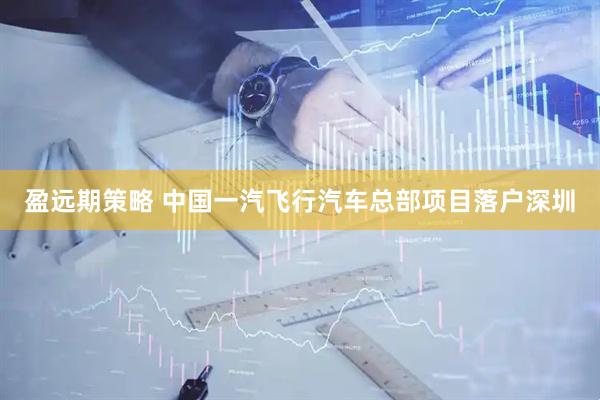 盈远期策略 中国一汽飞行汽车总部项目落户深圳