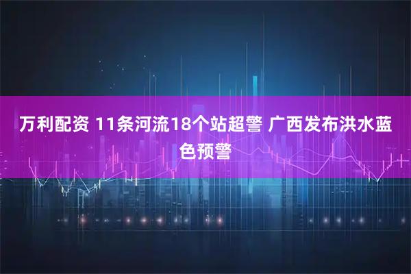 万利配资 11条河流18个站超警 广西发布洪水蓝色预警
