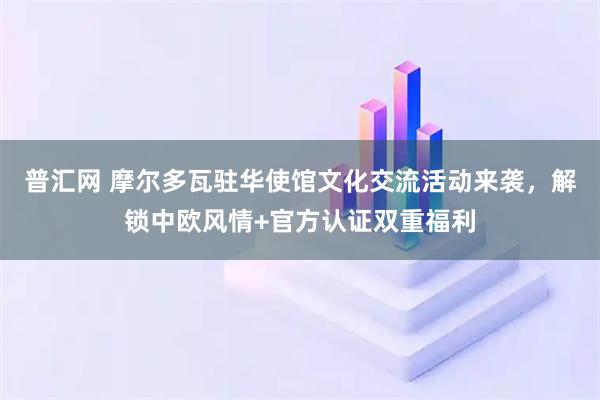 普汇网 摩尔多瓦驻华使馆文化交流活动来袭，解锁中欧风情+官方认证双重福利