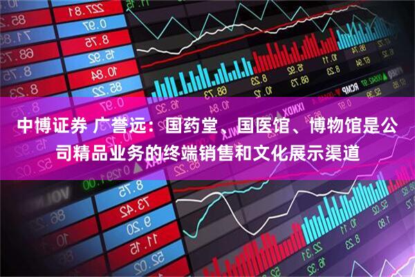 中博证券 广誉远：国药堂、国医馆、博物馆是公司精品业务的终端销售和文化展示渠道