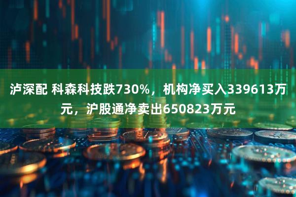 泸深配 科森科技跌730%，机构净买入339613万元，沪股通净卖出650823万元