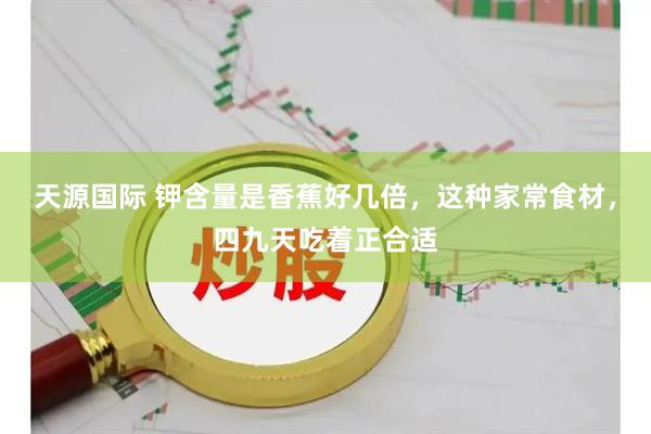 天源国际 钾含量是香蕉好几倍，这种家常食材，四九天吃着正合适