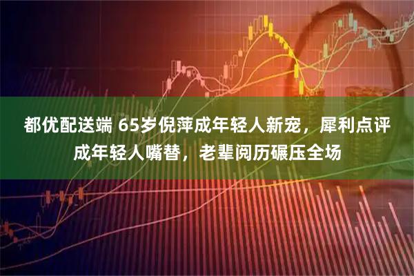 都优配送端 65岁倪萍成年轻人新宠，犀利点评成年轻人嘴替，老辈阅历碾压全场