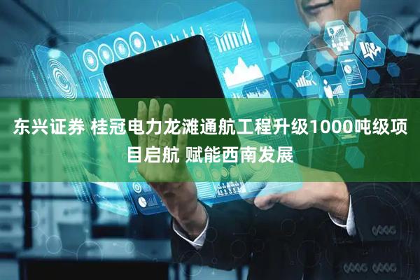 东兴证券 桂冠电力龙滩通航工程升级1000吨级项目启航 赋能西南发展