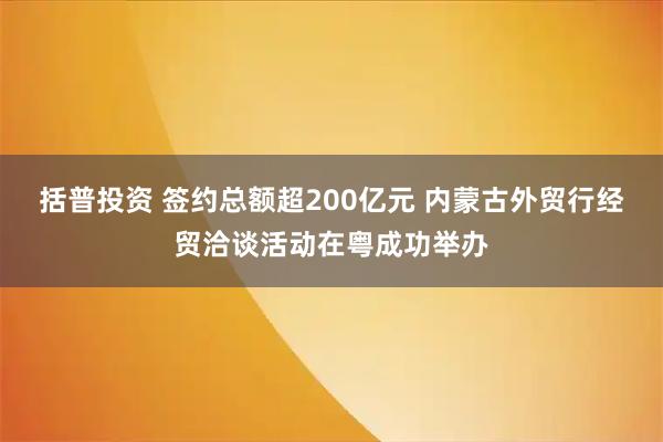 括普投资 签约总额超200亿元 内蒙古外贸行经贸洽谈活动在粤成功举办