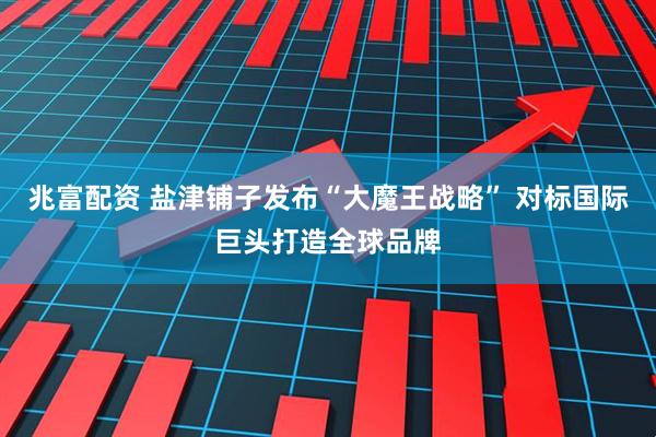 兆富配资 盐津铺子发布“大魔王战略” 对标国际巨头打造全球品牌