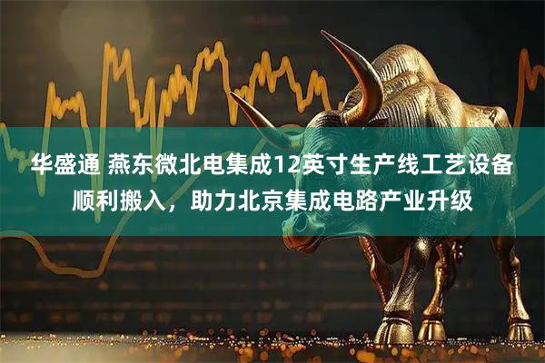 华盛通 燕东微北电集成12英寸生产线工艺设备顺利搬入，助力北京集成电路产业升级