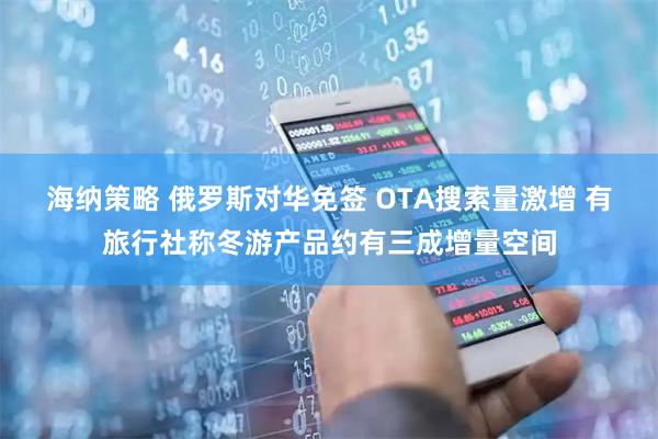 海纳策略 俄罗斯对华免签 OTA搜索量激增 有旅行社称冬游产品约有三成增量空间
