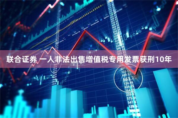 联合证券 一人非法出售增值税专用发票获刑10年