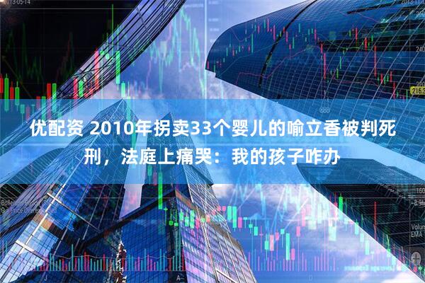 优配资 2010年拐卖33个婴儿的喻立香被判死刑，法庭上痛哭：我的孩子咋办