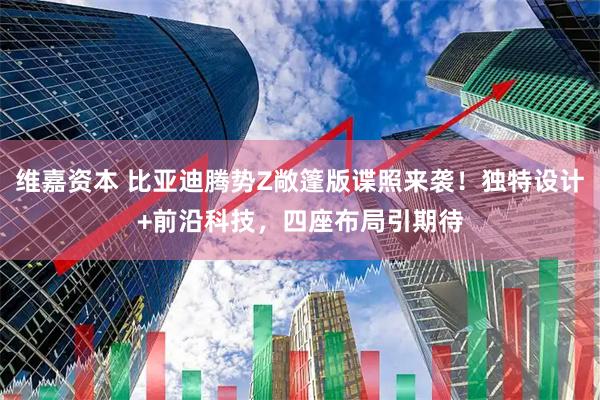 维嘉资本 比亚迪腾势Z敞篷版谍照来袭！独特设计+前沿科技，四座布局引期待
