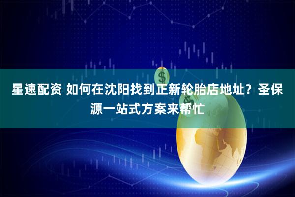 星速配资 如何在沈阳找到正新轮胎店地址？圣保源一站式方案来帮忙