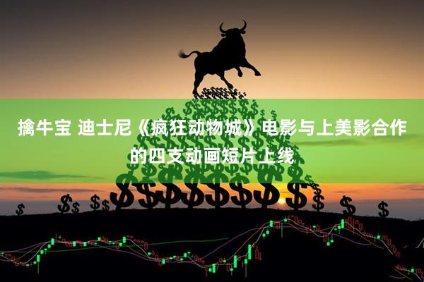 擒牛宝 迪士尼《疯狂动物城》电影与上美影合作的四支动画短片上线
