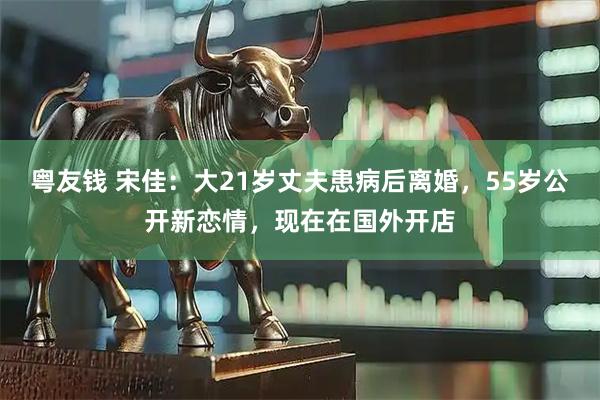 粤友钱 宋佳：大21岁丈夫患病后离婚，55岁公开新恋情，现在在国外开店