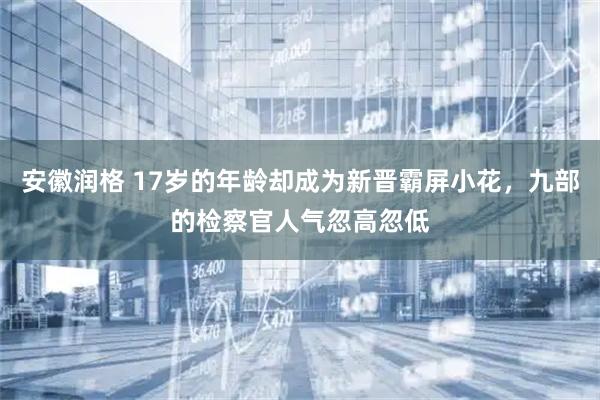 安徽润格 17岁的年龄却成为新晋霸屏小花，九部的检察官人气忽高忽低