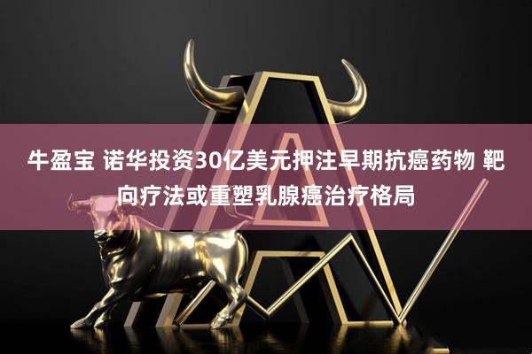 牛盈宝 诺华投资30亿美元押注早期抗癌药物 靶向疗法或重塑乳腺癌治疗格局