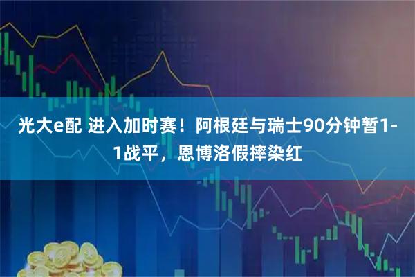 光大e配 进入加时赛！阿根廷与瑞士90分钟暂1-1战平，恩博洛假摔染红
