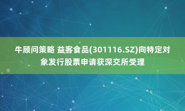 牛顾问策略 益客食品(301116.SZ)向特定对象发行股票申请获深交所受理